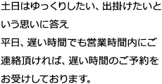 土日はゆっくりしたい、出掛けたいという思いに答え平日、遅い時間でも営業時間内にご連絡頂ければ、遅い時間のご予約をお受けしております。